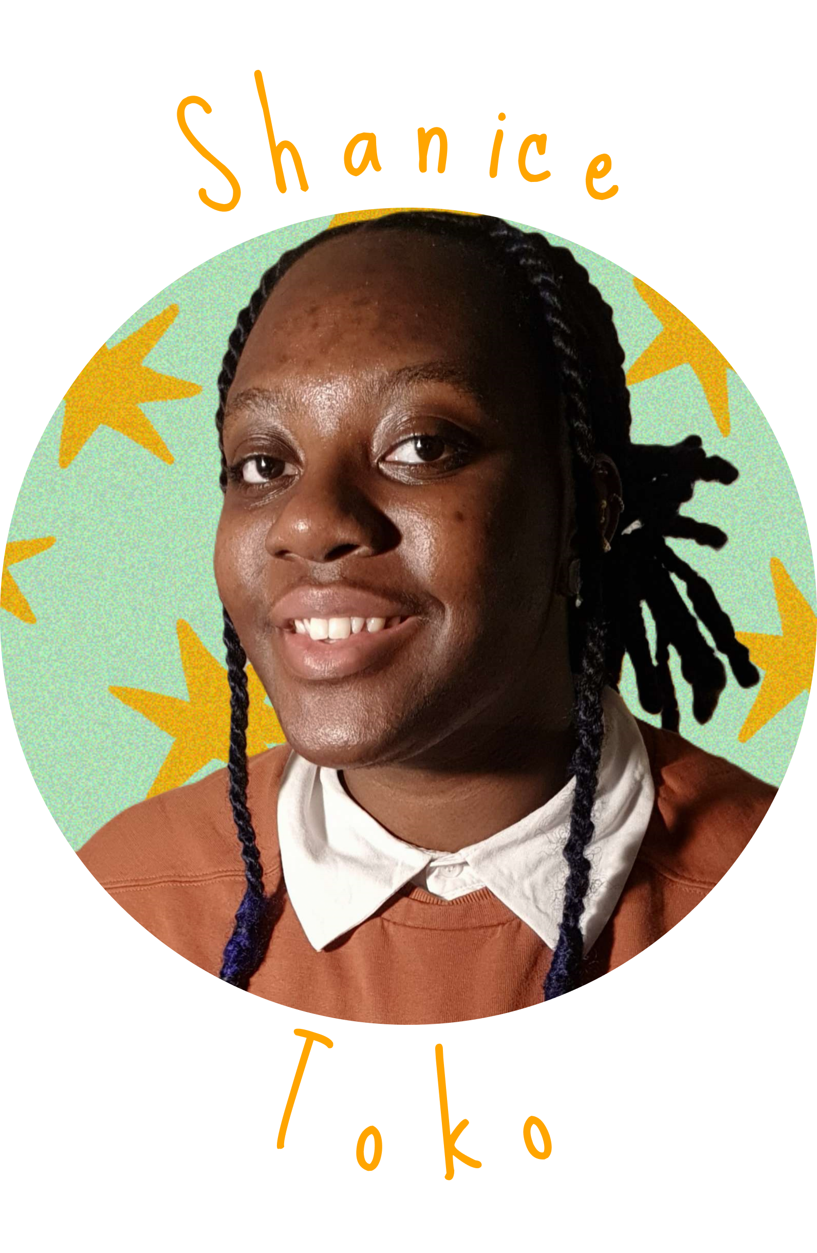 head to shoulders portrait of Shanice Toko inside of a circle-shaped picture, with a blue background with drawn yellow stars. 'Shanice Toko' is written in an orange font, the text is curved around the picture.